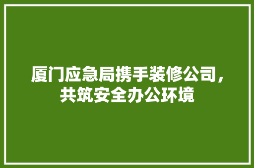 厦门应急局携手装修公司，共筑安全办公环境 厦门应急局携手装修公司，共筑安全办公环境 家居设计