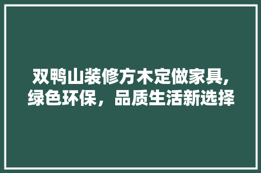 双鸭山装修方木定做家具,绿色环保，品质生活新选择 双鸭山装修方木定做家具,绿色环保，品质生活新选择 买房须知