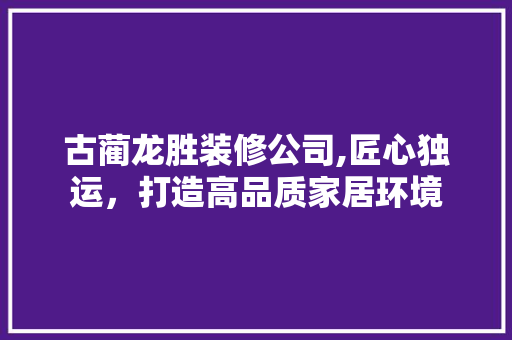 古蔺龙胜装修公司,匠心独运，打造高品质家居环境 古蔺龙胜装修公司,匠心独运，打造高品质家居环境 买房须知