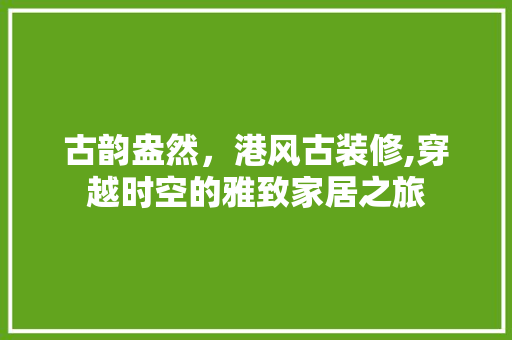 古韵盎然，港风古装修,穿越时空的雅致家居之旅 古韵盎然，港风古装修,穿越时空的雅致家居之旅 家居设计