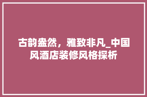古韵盎然，雅致非凡_中国风酒店装修风格探析 古韵盎然，雅致非凡_中国风酒店装修风格探析 买房须知