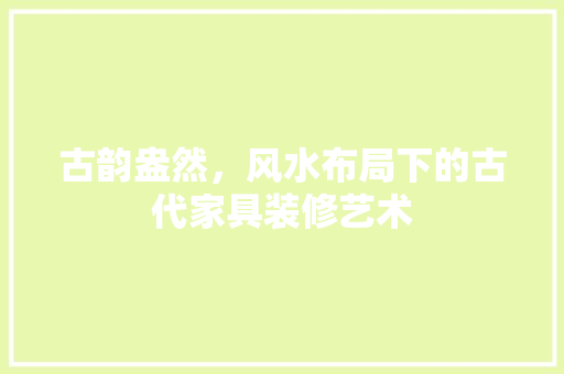 古韵盎然，风水布局下的古代家具装修艺术 古韵盎然，风水布局下的古代家具装修艺术 装修知识