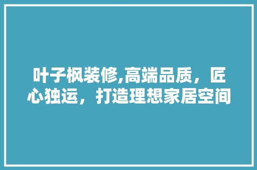 叶子枫装修,高端品质，匠心独运，打造理想家居空间 叶子枫装修,高端品质，匠心独运，打造理想家居空间 二手房