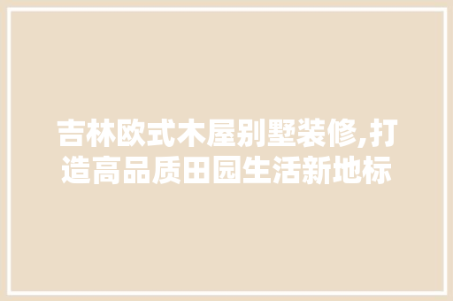 吉林欧式木屋别墅装修,打造高品质田园生活新地标 吉林欧式木屋别墅装修,打造高品质田园生活新地标 二手房