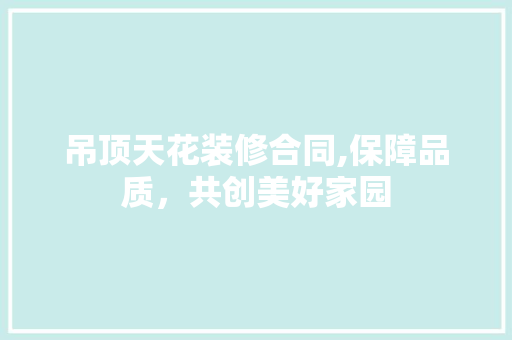 吊顶天花装修合同,保障品质，共创美好家园 吊顶天花装修合同,保障品质，共创美好家园 二手房