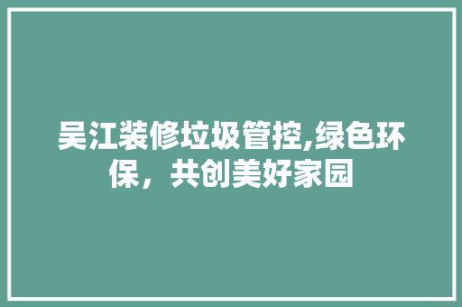 吴江装修垃圾管控,绿色环保，共创美好家园 吴江装修垃圾管控,绿色环保，共创美好家园 买房须知