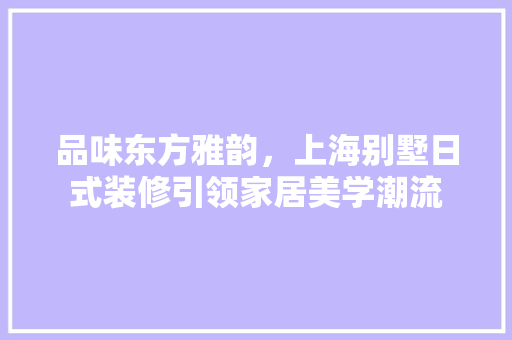 品味东方雅韵，上海别墅日式装修引领家居美学潮流 品味东方雅韵，上海别墅日式装修引领家居美学潮流 装修知识