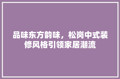 品味东方韵味，松岗中式装修风格引领家居潮流 品味东方韵味，松岗中式装修风格引领家居潮流 二手房