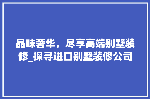 品味奢华，尽享高端别墅装修_探寻进口别墅装修公司的独特魅力 品味奢华，尽享高端别墅装修_探寻进口别墅装修公司的独特魅力 家居设计