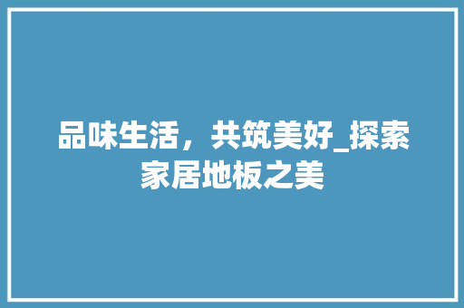 品味生活，共筑美好_探索家居地板之美 品味生活，共筑美好_探索家居地板之美 家居设计