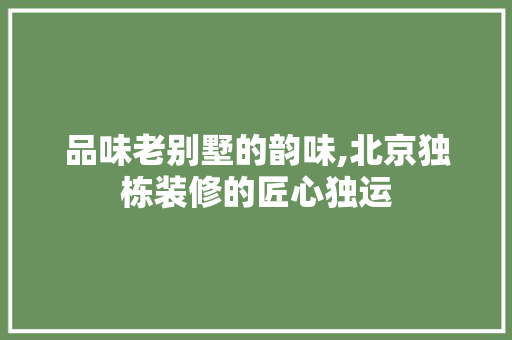 品味老别墅的韵味,北京独栋装修的匠心独运 品味老别墅的韵味,北京独栋装修的匠心独运 家居装饰