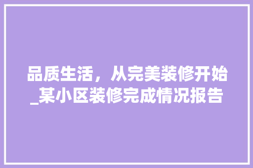 品质生活，从完美装修开始_某小区装修完成情况报告 品质生活，从完美装修开始_某小区装修完成情况报告 家居装饰