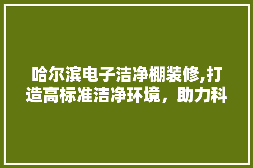 哈尔滨电子洁净棚装修,打造高标准洁净环境，助力科技产业发展 哈尔滨电子洁净棚装修,打造高标准洁净环境，助力科技产业发展 买房须知