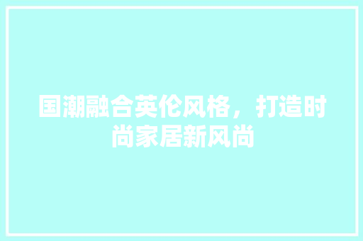 国潮融合英伦风格，打造时尚家居新风尚 国潮融合英伦风格，打造时尚家居新风尚 装修知识