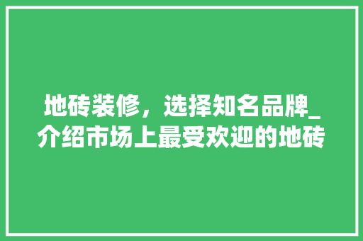 地砖装修，选择知名品牌_介绍市场上最受欢迎的地砖品牌 地砖装修，选择知名品牌_介绍市场上最受欢迎的地砖品牌 买房须知