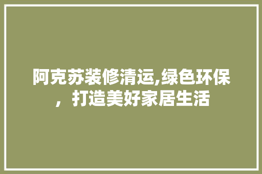 阿克苏装修清运,绿色环保，打造美好家居生活 阿克苏装修清运,绿色环保，打造美好家居生活 家居装饰