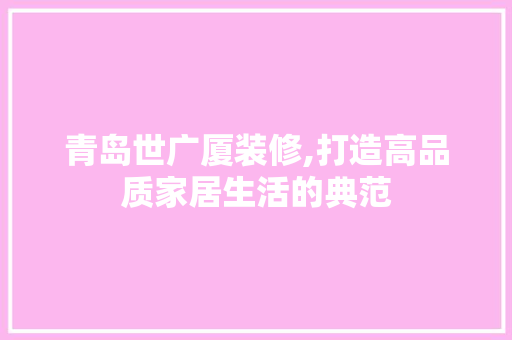 青岛世广厦装修,打造高品质家居生活的典范 青岛世广厦装修,打造高品质家居生活的典范 买房须知