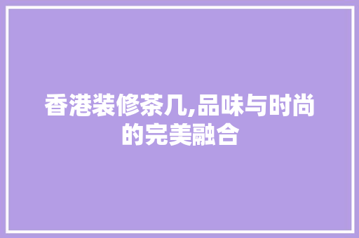 香港装修茶几,品味与时尚的完美融合 香港装修茶几,品味与时尚的完美融合 家居设计