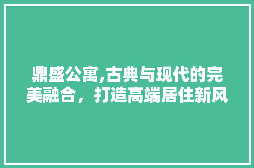 鼎盛公寓,古典与现代的完美融合，打造高端居住新风尚 鼎盛公寓,古典与现代的完美融合，打造高端居住新风尚 装修知识
