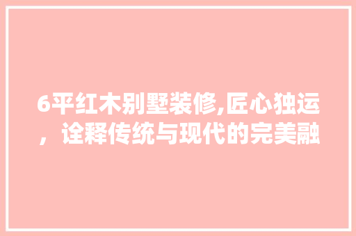 6平红木别墅装修,匠心独运，诠释传统与现代的完美融合 6平红木别墅装修,匠心独运，诠释传统与现代的完美融合 家居装饰