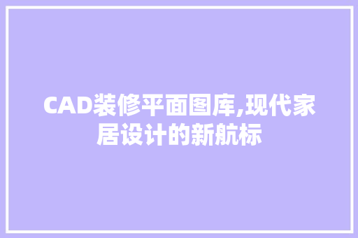 CAD装修平面图库,现代家居设计的新航标 CAD装修平面图库,现代家居设计的新航标 家居装饰