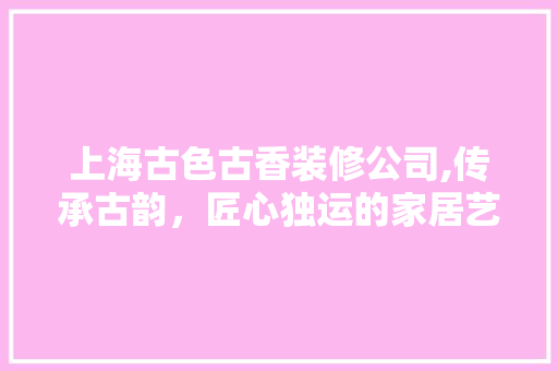 上海古色古香装修公司,传承古韵，匠心独运的家居艺术 上海古色古香装修公司,传承古韵，匠心独运的家居艺术 买房须知