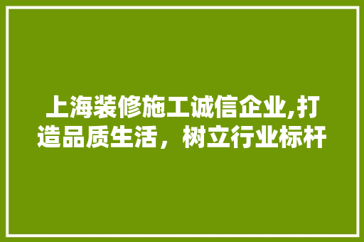 上海装修施工诚信企业,打造品质生活，树立行业标杆 上海装修施工诚信企业,打造品质生活，树立行业标杆 家居装饰