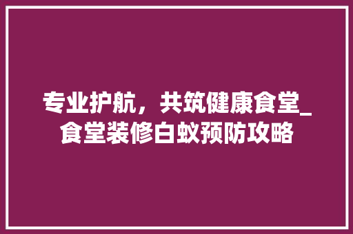 专业护航，共筑健康食堂_食堂装修白蚁预防攻略 专业护航，共筑健康食堂_食堂装修白蚁预防攻略 装修知识