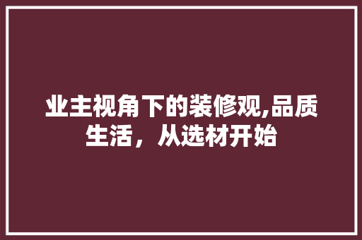 业主视角下的装修观,品质生活，从选材开始 业主视角下的装修观,品质生活，从选材开始 装修知识