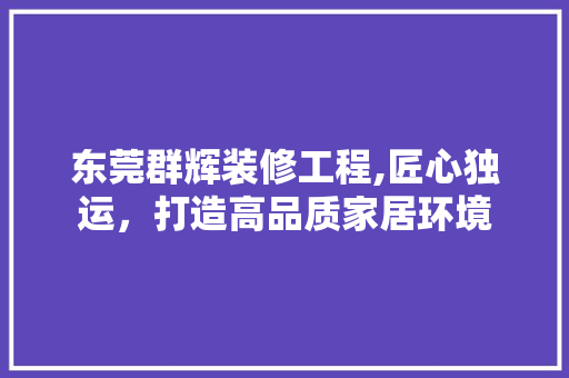 东莞群辉装修工程,匠心独运，打造高品质家居环境 东莞群辉装修工程,匠心独运，打造高品质家居环境 买房须知