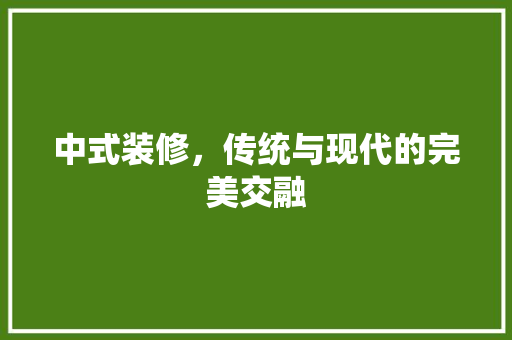 中式装修，传统与现代的完美交融 中式装修，传统与现代的完美交融 买房须知