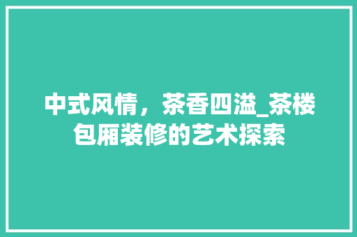中式风情，茶香四溢_茶楼包厢装修的艺术探索 中式风情，茶香四溢_茶楼包厢装修的艺术探索 二手房