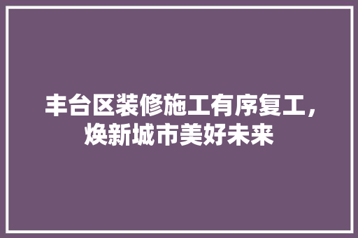 丰台区装修施工有序复工，焕新城市美好未来 丰台区装修施工有序复工，焕新城市美好未来 装修知识
