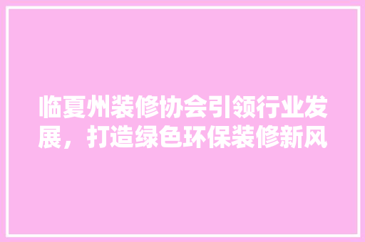 临夏州装修协会引领行业发展，打造绿色环保装修新风尚 临夏州装修协会引领行业发展，打造绿色环保装修新风尚 买房须知