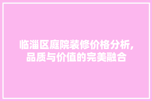 临淄区庭院装修价格分析,品质与价值的完美融合 临淄区庭院装修价格分析,品质与价值的完美融合 家居设计