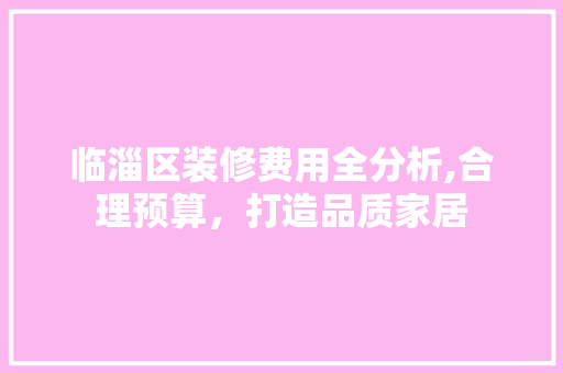 临淄区装修费用全分析,合理预算，打造品质家居 临淄区装修费用全分析,合理预算，打造品质家居 买房须知