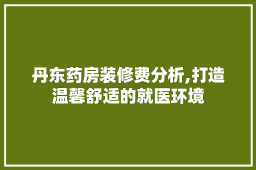 丹东药房装修费分析,打造温馨舒适的就医环境 丹东药房装修费分析,打造温馨舒适的就医环境 家居装饰