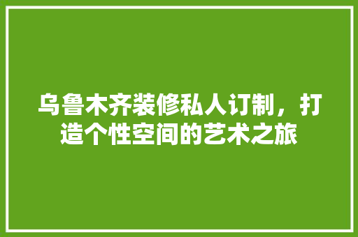 乌鲁木齐装修私人订制，打造个性空间的艺术之旅 乌鲁木齐装修私人订制，打造个性空间的艺术之旅 家居装饰