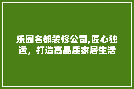 乐园名都装修公司,匠心独运，打造高品质家居生活 乐园名都装修公司,匠心独运，打造高品质家居生活 买房须知