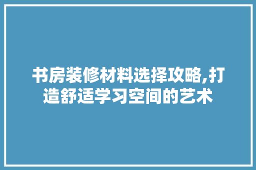 书房装修材料选择攻略,打造舒适学习空间的艺术 书房装修材料选择攻略,打造舒适学习空间的艺术 买房须知
