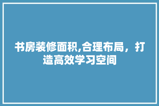 书房装修面积,合理布局，打造高效学习空间 书房装修面积,合理布局，打造高效学习空间 家居装饰