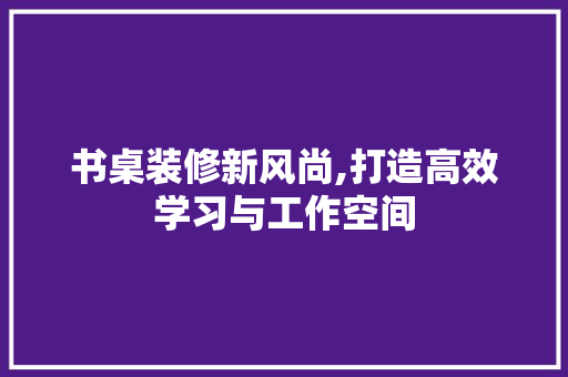 书桌装修新风尚,打造高效学习与工作空间 书桌装修新风尚,打造高效学习与工作空间 装修知识