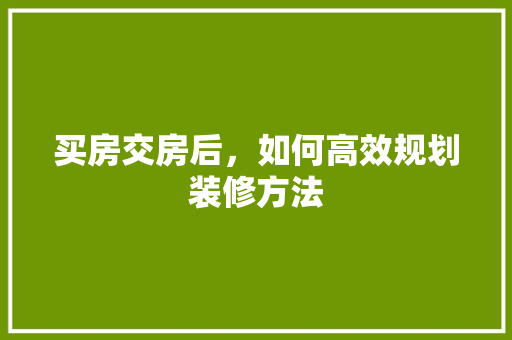 买房交房后，如何高效规划装修方法 买房交房后，如何高效规划装修方法 二手房