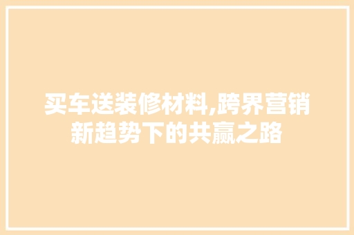 买车送装修材料,跨界营销新趋势下的共赢之路 买车送装修材料,跨界营销新趋势下的共赢之路 二手房
