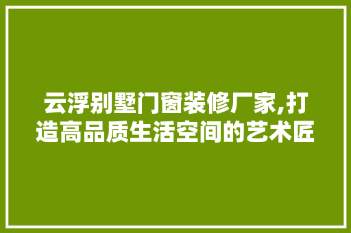 云浮别墅门窗装修厂家,打造高品质生活空间的艺术匠心 云浮别墅门窗装修厂家,打造高品质生活空间的艺术匠心 装修知识