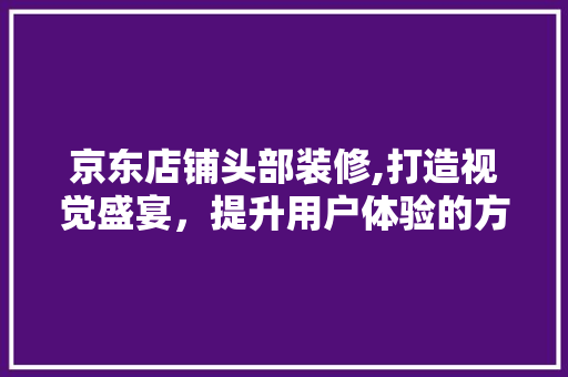 京东店铺头部装修,打造视觉盛宴，提升用户体验的方法 京东店铺头部装修,打造视觉盛宴，提升用户体验的方法 家居装饰