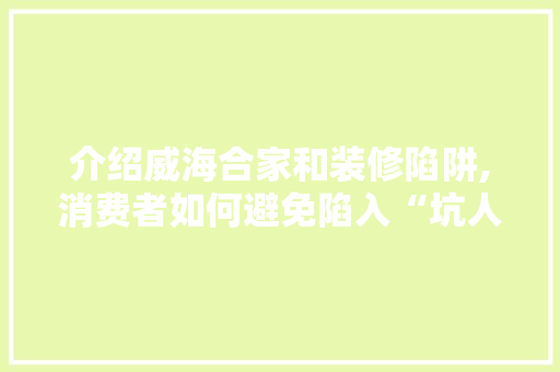 介绍威海合家和装修陷阱,消费者如何避免陷入“坑人”套路 介绍威海合家和装修陷阱,消费者如何避免陷入“坑人”套路 二手房