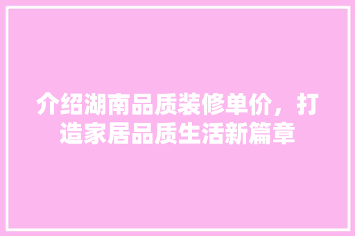 介绍湖南品质装修单价，打造家居品质生活新篇章 介绍湖南品质装修单价，打造家居品质生活新篇章 家居设计