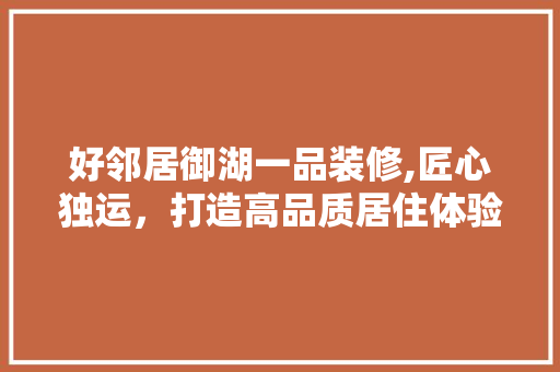 好邻居御湖一品装修,匠心独运，打造高品质居住体验 好邻居御湖一品装修,匠心独运，打造高品质居住体验 家居装饰