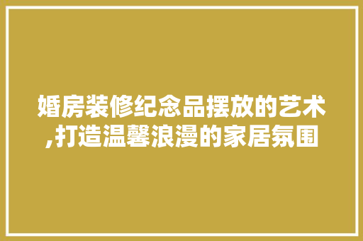婚房装修纪念品摆放的艺术,打造温馨浪漫的家居氛围 婚房装修纪念品摆放的艺术,打造温馨浪漫的家居氛围 二手房